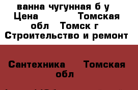 ванна чугунная б/у › Цена ­ 5 000 - Томская обл., Томск г. Строительство и ремонт » Сантехника   . Томская обл.